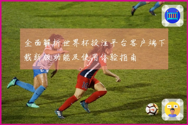 全面解析世界杯投注平台客户端下载新版功能及使用体验指南