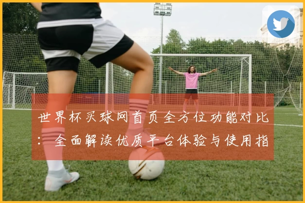 世界杯买球网首页全方位功能对比：全面解读优质平台体验与使用指南