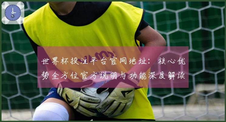 世界杯投注平台官网地址：核心优势全方位官方说明与功能深度解读